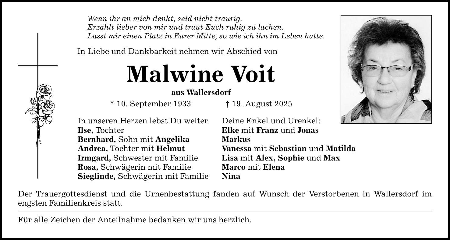 Wenn ihr an mich denkt, seid nicht traurig. Erzählt lieber von mir und traut Euch ruhig zu lachen. Lasst mir einen Platz in Eurer Mitte, so wie ich ihn im Leben hatte. In Liebe und Dankbarkeit nehmen wir Abschied von Malwine Voit aus Wallersdorf * 10. September 1933 _ 19. August 2025 In unseren Herzen lebst Du weiter: Deine Enkel und Urenkel: Ilse, Tochter Elke mit Franz und Jonas Bernhard, Sohn mit Angelika Markus Andrea, Tochter mit Helmut Vanessa mit Sebastian und Matilda Irmgard, Schwester mit Familie Lisa mit Alex, Sophie und Max Rosa, Schwägerin mit Familie Marco mit Elena Sieglinde, Schwägerin mit Familie Nina Der Trauergottesdienst und die Urnenbestattung fanden auf Wunsch der Verstorbenen in Wallersdorf im engsten Familienkreis statt. Für alle Zeichen der Anteilnahme bedanken wir uns herzlich.
