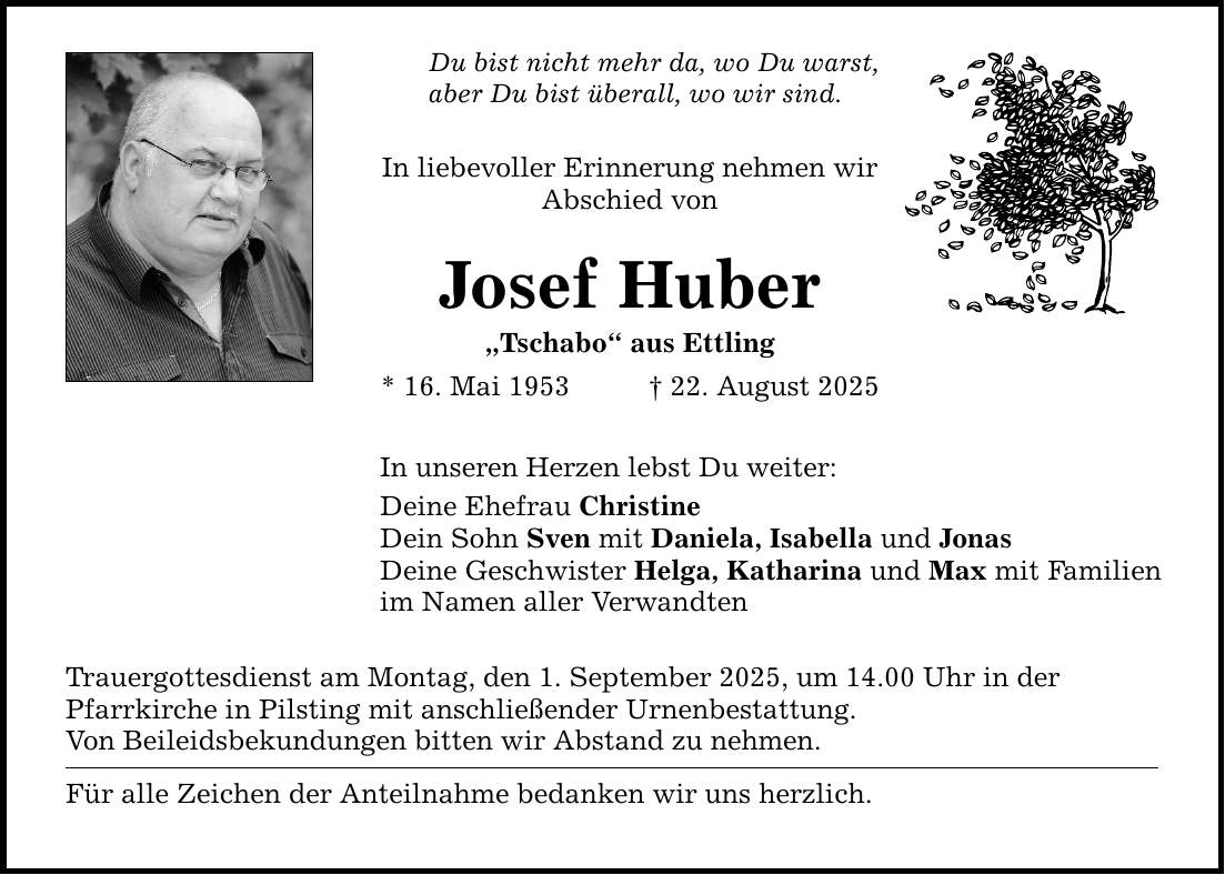 Du bist nicht mehr da, wo Du warst,aber Du bist überall, wo wir sind.In liebevoller Erinnerung nehmen wir Abschied vonJosef Huber