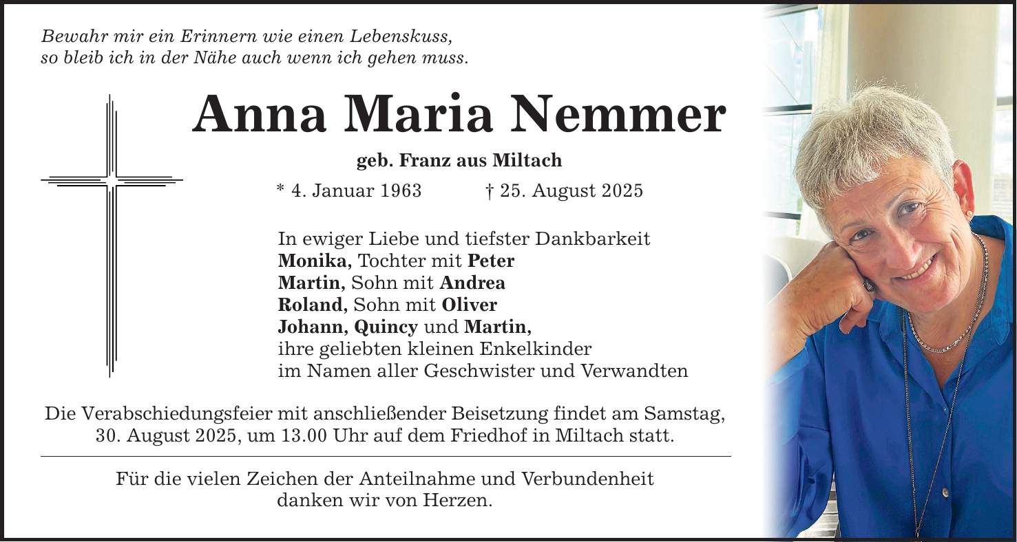 Bewahr mir ein Erinnern wie einen Lebenskuss, so bleib ich in der Nähe auch wenn ich gehen muss. Anna Maria Nemmer geb. Franz aus Miltach * 4. Januar 1963 _ 25. August 2025 In ewiger Liebe und tiefster Dankbarkeit Monika, Tochter mit Peter Martin, Sohn mit Andrea Roland, Sohn mit Oliver Johann, Quincy und Martin, ihre geliebten kleinen Enkelkinder im Namen aller Geschwister und Verwandten Die Verabschiedungsfeier mit anschließender Beisetzung findet am Samstag, 30. August 2025, um 13.00 Uhr auf dem Friedhof in Miltach statt. Für die vielen Zeichen der Anteilnahme und Verbundenheit danken wir von Herzen.