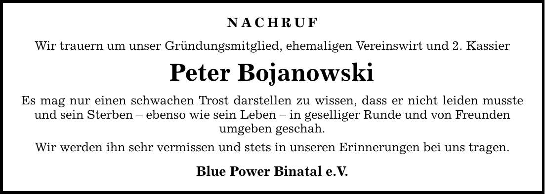 Nachruf Wir trauern um unser Gründungsmitglied, ehemaligen Vereinswirt und 2. Kassier Peter Bojanowski Es mag nur einen schwachen Trost darstellen zu wissen, dass er nicht leiden musste und sein Sterben - ebenso wie sein Leben - in geselliger Runde und von Freunden umgeben geschah. Wir werden ihn sehr vermissen und stets in unseren Erinnerungen bei uns tragen. Blue Power Binatal e.V.