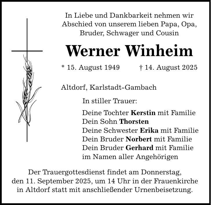 In Liebe und Dankbarkeit nehmen wir Abschied von unserem lieben Papa, Opa, Bruder, Schwager und Cousin Werner Winheim * 15. August 1949 _ 14. August 2025 Altdorf, Karlstadt-Gambach In stiller Trauer: Deine Tochter Kerstin mit Familie Dein Sohn Thorsten Deine Schwester Erika mit Familie Dein Bruder Norbert mit Familie Dein Bruder Gerhard mit Familie im Namen aller Angehörigen Der Trauergottesdienst findet am Donnerstag, den 11. September 2025, um 14 Uhr in der Frauenkirche in Altdorf statt mit anschließender Urnenbeisetzung.