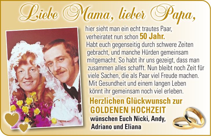 hier sieht man ein echt trautes Paar, verheiratet nun schon 50 Jahr. Habt euch gegenseitig durch schwere Zeiten gebracht, und manche Hürden gemeinsam mitgemacht. So habt ihr uns gezeigt, dass man zusammen alles schafft. Nun bleibt noch Zeit für viele Sachen, die als Paar viel Freude machen. Mit Gesundheit und einem langen Leben könnt ihr gemeinsam noch viel erleben. Herzlichen Glückwunsch zur Goldenen Hochzeit wünschen Euch Nicki, Andy, Adriano und ElianaLiebe Mama, lieber Papa, 
