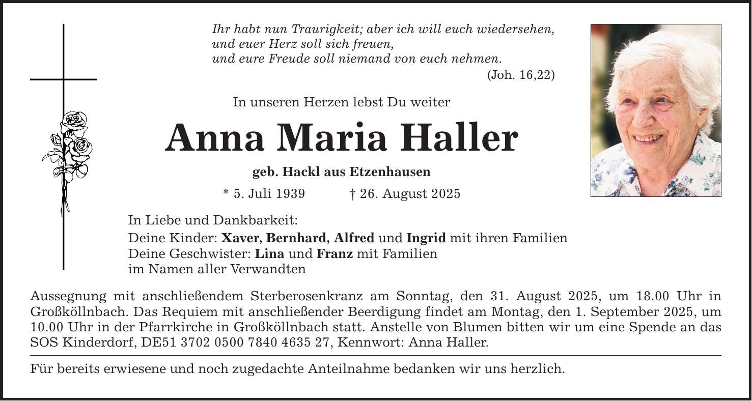 Ihr habt nun Traurigkeit; aber ich will euch wiedersehen, und euer Herz soll sich freuen, und eure Freude soll niemand von euch nehmen. (Joh. 16,22) In unseren Herzen lebst Du weiter Anna Maria Haller geb. Hackl aus Etzenhausen * 5. Juli 1939 _ 26. August 2025 In Liebe und Dankbarkeit: Deine Kinder: Xaver, Bernhard, Alfred und Ingrid mit ihren Familien Deine Geschwister: Lina und Franz mit Familien im Namen aller Verwandten Aussegnung mit anschließendem Sterberosenkranz am Sonntag, den 31. August 2025, um 18.00 Uhr in Großköllnbach. Das Requiem mit anschließender Beerdigung findet am Montag, den 1. September 2025, um 10.00 Uhr in der Pfarrkirche in Großköllnbach statt. Anstelle von Blumen bitten wir um eine Spende an das SOS Kinderdorf, DE***, Kennwort: Anna Haller. Für bereits erwiesene und noch zugedachte Anteilnahme bedanken wir uns herzlich.