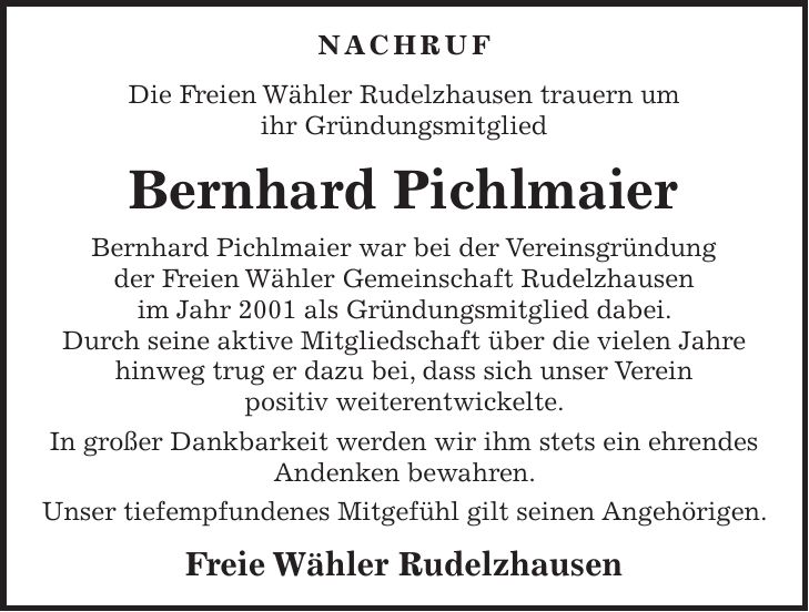 NACHRUF Die Freien Wähler Rudelzhausen trauern um ihr Gründungsmitglied Bernhard Pichlmaier Bernhard Pichlmaier war bei der Vereinsgründung der Freien Wähler Gemeinschaft Rudelzhausen im Jahr 2001 als Gründungsmitglied dabei. Durch seine aktive Mitgliedschaft über die vielen Jahre hinweg trug er dazu bei, dass sich unser Verein positiv weiterentwickelte. In großer Dankbarkeit werden wir ihm stets ein ehrendes Andenken bewahren. Unser tiefempfundenes Mitgefühl gilt seinen Angehörigen. Freie Wähler Rudelzhausen