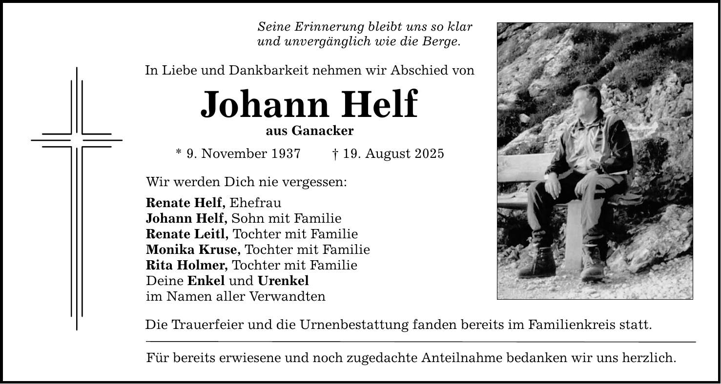 Seine Erinnerung bleibt uns so klar und unvergänglich wie die Berge. In Liebe und Dankbarkeit nehmen wir Abschied von Johann Helf aus Ganacker * 9. November 1937 _ 19. August 2025 Wir werden Dich nie vergessen: Renate Helf, Ehefrau Johann Helf, Sohn mit Familie Renate Leitl, Tochter mit Familie Monika Kruse, Tochter mit Familie Rita Holmer, Tochter mit Familie Deine Enkel und Urenkel im Namen aller Verwandten Die Trauerfeier und die Urnenbestattung fanden bereits im Familienkreis statt. Für bereits erwiesene und noch zugedachte Anteilnahme bedanken wir uns herzlich.