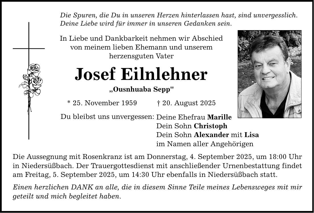 Die Spuren, die Du in unseren Herzen hinterlassen hast, sind unvergesslich. Deine Liebe wird für immer in unseren Gedanken sein. In Liebe und Dankbarkeit nehmen wir Abschied von meinem lieben Ehemann und unserem herzensguten Vater Josef Eilnlehner 