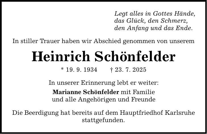 Legt alles in Gottes Hände, das Glück, den Schmerz, den Anfang und das Ende. In stiller Trauer haben wir Abschied genommen von unserem Heinrich Schönfelder * 19. 9. 1934 _ 23. 7. 2025 In unserer Erinnerung lebt er weiter: Marianne Schönfelder mit Familie und alle Angehörigen und Freunde Die Beerdigung hat bereits auf dem Hauptfriedhof Karlsruhe stattgefunden.