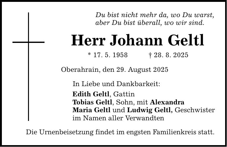 Du bist nicht mehr da, wo Du warst, aber Du bist überall, wo wir sind. Herr Johann Geltl * 17. 5. 1958 _ 28. 8. 2025 Oberahrain, den 29. August 2025 In Liebe und Dankbarkeit: Edith Geltl, Gattin Tobias Geltl, Sohn, mit Alexandra Maria Geltl und Ludwig Geltl, Geschwister im Namen aller Verwandten Die Urnenbeisetzung findet im engsten Familienkreis statt.