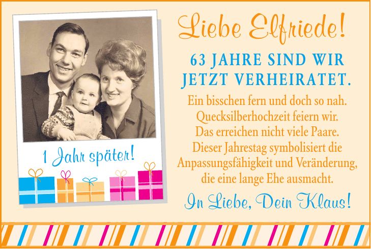 Liebe Elfriede! 63 JAHRE SIND WIR JETZT VERHEIRATET. Ein bisschen fern und doch so nah. Quecksilberhochzeit feiern wir. Das erreichen nicht viele Paare. Dieser Jahrestag symbolisiert die Anpassungsfähigkeit und Veränderung, die eine lange Ehe ausmacht. 1 Jahr später! In Liebe, Dein Klaus!