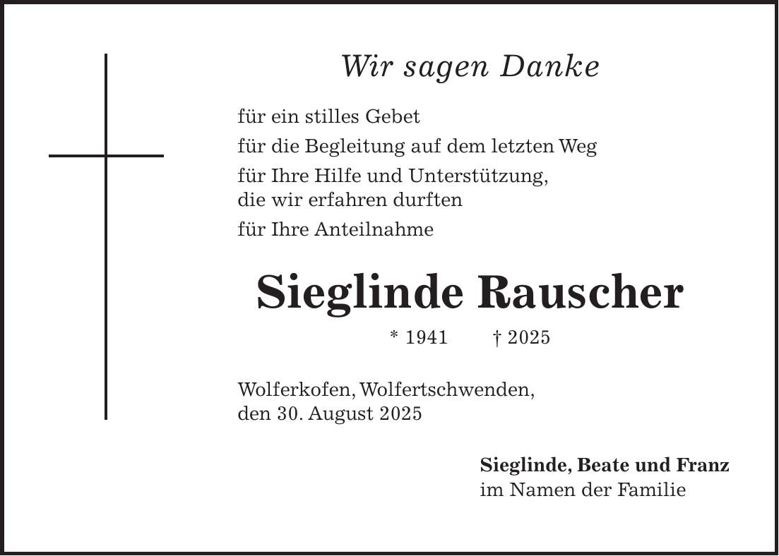 Wir sagen Danke für ein stilles Gebet für die Begleitung auf dem letzten Weg für Ihre Hilfe und Unterstützung, die wir erfahren durften für Ihre Anteilnahme Sieglinde Rauscher * 1941 + 2025 Wolferkofen, Wolfertschwenden, den 30. August 2025 Sieglinde, Beate und Franz im Namen der Familie