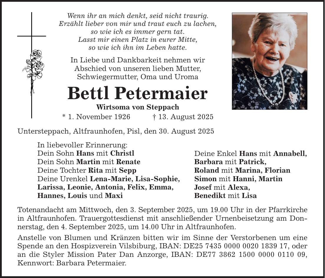 Wenn ihr an mich denkt, seid nicht traurig. Erzählt lieber von mir und traut euch zu lachen, so wie ich es immer gern tat. Lasst mir einen Platz in eurer Mitte, so wie ich ihn im Leben hatte. In Liebe und Dankbarkeit nehmen wir Abschied von unseren lieben Mutter, Schwiegermutter, Oma und Uroma Bettl Petermaier Wirtsoma von Steppach * 1. November 1926 _ 13. August 2025 Untersteppach, Altfraunhofen, Pisl, den 30. August 2025 In liebevoller Erinnerung: Dein Sohn Hans mit Christl Dein Sohn Martin mit Renate Deine Tochter Rita mit Sepp Deine Urenkel Lena-Marie, Lisa-Sophie, Larissa, Leonie, Antonia, Felix, Emma, Hannes, Louis und Maxi Totenandacht am Mittwoch, den 3. September 2025, um 19.00 Uhr in der Pfarrkirche in Altfraunhofen. Trauergottesdienst mit anschließender Urnenbeisetzung am Donnerstag, den 4. September 2025, um 14.00 Uhr in Altfraunhofen. Anstelle von Blumen und Kränzen bitten wir im Sinne der Verstorbenen um eine Spende an den Hospizverein Vilsbiburg, IBAN: DE***, oder an die Styler Mission Pater Dan Anzorge, IBAN: DE***, Kennwort: Barbara Petermaier. Deine Enkel Hans mit Annabell, Barbara mit Patrick, Roland mit Marina, Florian Simon mit Hanni, Martin Josef mit Alexa, Benedikt mit Lisa