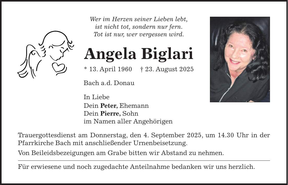Wer im Herzen seiner Lieben lebt, ist nicht tot, sondern nur fern. Tot ist nur, wer vergessen wird. Angela Biglari * 13. April 1960 + 23. August 2025 Bach a.d. Donau In Liebe Dein Peter, Ehemann Dein Pierre, Sohn im Namen aller Angehörigen Trauergottesdienst am Donnerstag, den 4. September 2025, um 14.30 Uhr in der Pfarrkirche Bach mit anschließender Urnenbeisetzung. Von Beileidsbezeigungen am Grabe bitten wir Abstand zu nehmen. Für erwiesene und noch zugedachte Anteilnahme bedanken wir uns herzlich.