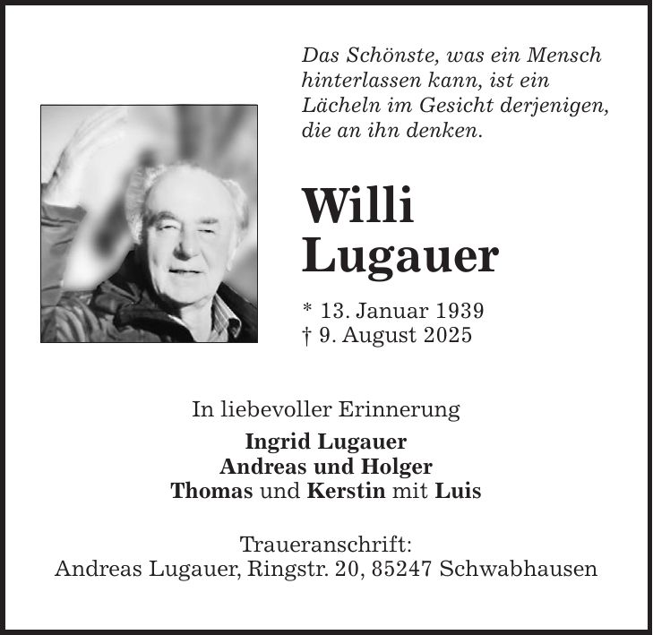 Das Schönste, was ein Mensch hinterlassen kann, ist ein Lächeln im Gesicht derjenigen, die an ihn denken. Willi Lugauer * 13. Januar 1939 + 9. August 2025 In liebevoller Erinnerung Ingrid Lugauer Andreas und Holger Thomas und Kerstin mit Luis Traueranschrift: Andreas Lugauer, Ringstr. 20, 85247 Schwabhausen