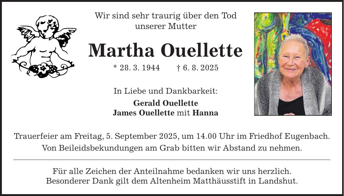 Wir sind sehr traurig über den Tod unserer Mutter Martha Ouellette * 28. 3. 1944 + 6. 8. 2025 In Liebe und Dankbarkeit: Gerald Ouellette James Ouellette mit Hanna Trauerfeier am Freitag, 5. September 2025, um 14.00 Uhr im Friedhof Eugenbach. Von Beileidsbekundungen am Grab bitten wir Abstand zu nehmen. Für alle Zeichen der Anteilnahme bedanken wir uns herzlich. Besonderer Dank gilt dem Altenheim Matthäusstift in Landshut.