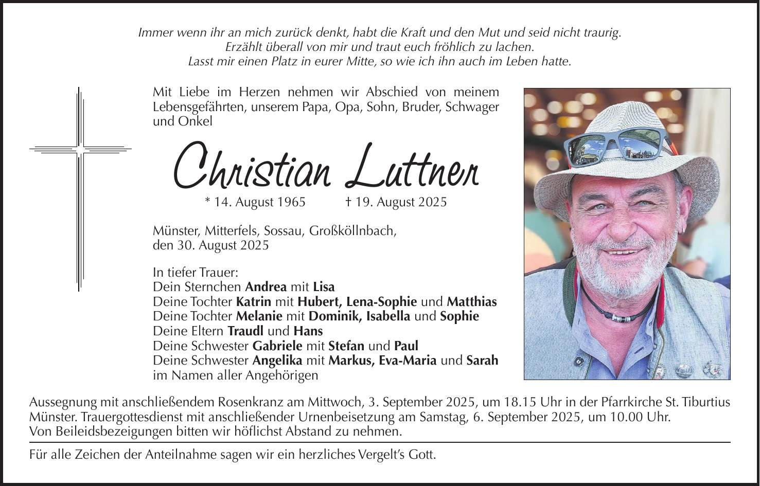 Immer wenn ihr an mich zurück denkt, habt die Kraft und den Mut und seid nicht traurig. Erzählt überall von mir und traut euch fröhlich zu lachen. Lasst mir einen Platz in eurer Mitte, so wie ich ihn auch im Leben hatte. Mit Liebe im Herzen nehmen wir Abschied von meinem Lebensgefährten, unserem Papa, Opa, Sohn, Bruder, Schwager und Onkel Christian Luttner * 14. August 1965 + 19. August 2025 Münster, Mitterfels, Sossau, Großköllnbach, den 30. August 2025 In tiefer Trauer: Dein Sternchen Andrea mit Lisa Deine Tochter Katrin mit Hubert, Lena-Sophie und Matthias Deine Tochter Melanie mit Dominik, Isabella und Sophie Deine Eltern Traudl und Hans Deine Schwester Gabriele mit Stefan und Paul Deine Schwester Angelika mit Markus, Eva-Maria und Sarah im Namen aller Angehörigen Aussegnung mit anschließendem Rosenkranz am Mittwoch, 3. September 2025, um 18.15 Uhr in der Pfarrkirche St. Tiburtius Münster. Trauergottesdienst mit anschließender Urnenbeisetzung am Samstag, 6. September 2025, um 10.00 Uhr. Von Beileidsbezeigungen bitten wir höflichst Abstand zu nehmen. Für alle Zeichen der Anteilnahme sagen wir ein herzliches Vergelt's Gott.