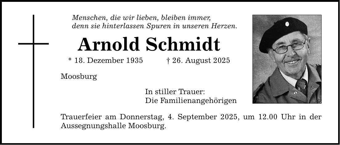 Menschen, die wir lieben, bleiben immer, denn sie hinterlassen Spuren in unseren Herzen. Arnold Schmidt * 18. Dezember 1935 _ 26. August 2025 Moosburg In stiller Trauer: Die Familienangehörigen Trauerfeier am Donnerstag, 4. September 2025, um 12.00 Uhr in der Aussegnungshalle Moosburg.