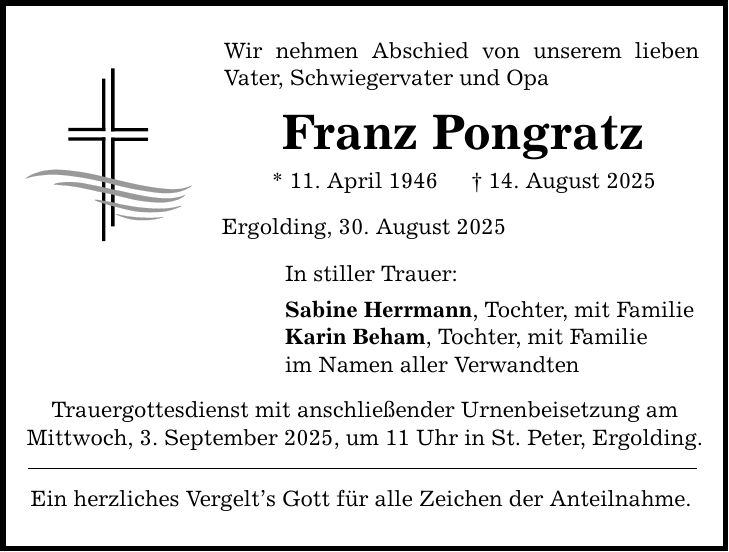 Wir nehmen Abschied von unserem lieben Vater, Schwiegervater und Opa Franz Pongratz * 11. April 1946 _ 14. August 2025 Ergolding, 30. August 2025 In stiller Trauer: Sabine Herrmann, Tochter, mit Familie Karin Beham, Tochter, mit Familie im Namen aller Verwandten Trauergottesdienst mit anschließender Urnenbeisetzung am Mittwoch, 3. September 2025, um 11 Uhr in St. Peter, Ergolding. Ein herzliches Vergelt's Gott für alle Zeichen der Anteilnahme.
