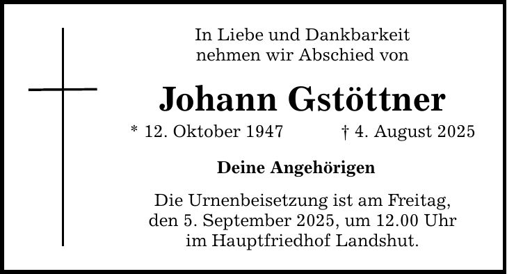 In Liebe und Dankbarkeit nehmen wir Abschied von Johann Gstöttner * 12. Oktober 1947 _ 4. August 2025 Deine Angehörigen Die Urnenbeisetzung ist am Freitag, den 5. September 2025, um 12.00 Uhr im Hauptfriedhof Landshut.