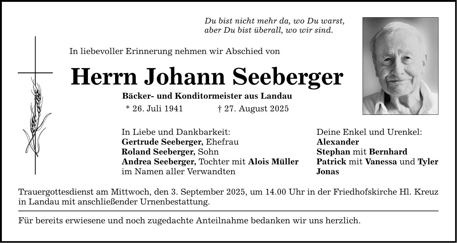 Du bist nicht mehr da, wo Du warst, aber Du bist überall, wo wir sind. In liebevoller Erinnerung nehmen wir Abschied von Herrn Johann Seeberger Bäcker- und Konditormeister aus Landau * 26. Juli 1941 _ 27. August 2025 In Liebe und Dankbarkeit: Deine Enkel und Urenkel: Gertrude Seeberger, Ehefrau Alexander Roland Seeberger, Sohn Stephan mit Bernhard Andrea Seeberger, Tochter mit Alois Müller Patrick mit Vanessa und Tyler im Namen aller Verwandten Jonas Trauergottesdienst am Mittwoch, den 3. September 2025, um 14.00 Uhr in der Friedhofskirche Hl. Kreuz in Landau mit anschließender Urnenbestattung. Für bereits erwiesene und noch zugedachte Anteilnahme bedanken wir uns herzlich.
