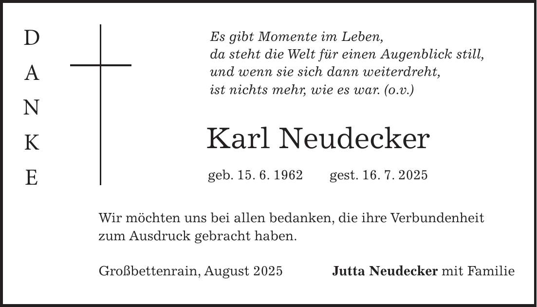 Es gibt Momente im Leben, da steht die Welt für einen Augenblick still, und wenn sie sich dann weiterdreht, ist nichts mehr, wie es war. (o.v.) Karl Neudecker geb. 15. 6. 1962 gest. 16. 7. 2025 Wir möchten uns bei allen bedanken, die ihre Verbundenheit zum Ausdruck gebracht haben. Großbettenrain, August 2025Jutta Neudecker mit Familie D a n k e