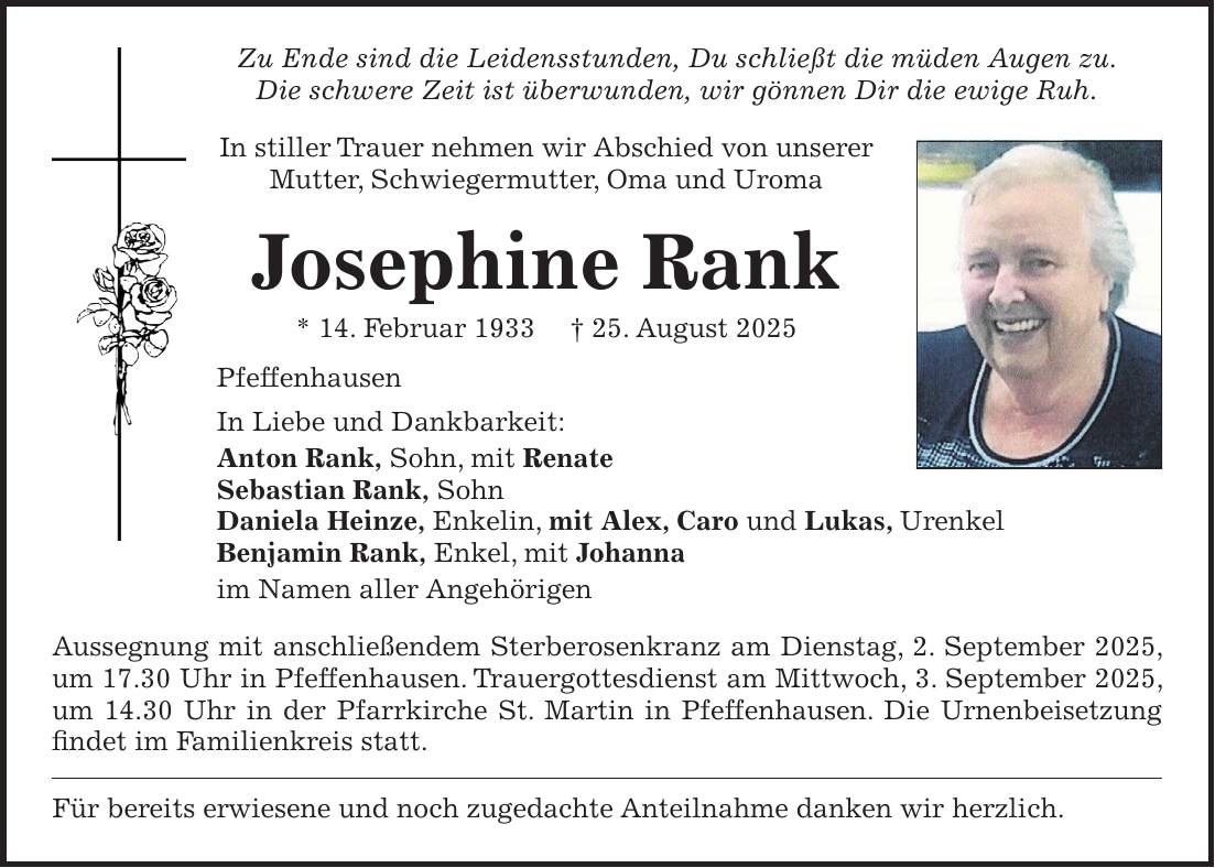 Zu Ende sind die Leidensstunden, Du schließt die müden Augen zu. Die schwere Zeit ist überwunden, wir gönnen Dir die ewige Ruh. In stiller Trauer nehmen wir Abschied von unserer Mutter, Schwiegermutter, Oma und Uroma Josephine Rank * 14. Februar 1933 + 25. August 2025 Pfeffenhausen In Liebe und Dankbarkeit: Anton Rank, Sohn, mit Renate Sebastian Rank, Sohn Daniela Heinze, Enkelin, mit Alex, Caro und Lukas, Urenkel Benjamin Rank, Enkel, mit Johanna im Namen aller Angehörigen Aussegnung mit anschließendem Sterberosenkranz am Dienstag, 2. September 2025, um 17.30 Uhr in Pfeffenhausen. Trauergottesdienst am Mittwoch, 3. September 2025, um 14.30 Uhr in der Pfarrkirche St. Martin in Pfeffenhausen. Die Urnenbeisetzung findet im Familienkreis statt. Für bereits erwiesene und noch zugedachte Anteilnahme danken wir herzlich.