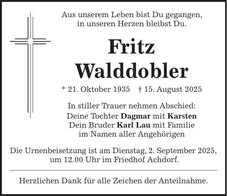 Aus unserem Leben bist Du gegangen, in unseren Herzen bleibst Du. Fritz Walddobler * 21. Oktober 1935 + 15. August 2025 In stiller Trauer nehmen Abschied: Deine Tochter Dagmar mit Karsten Dein Bruder Karl Lau mit Familie im Namen aller Angehörigen Die Urnenbeisetzung ist am Dienstag, 2. September 2025, um 12.00 Uhr im Friedhof Achdorf. Herzlichen Dank für alle Zeichen der Anteilnahme.