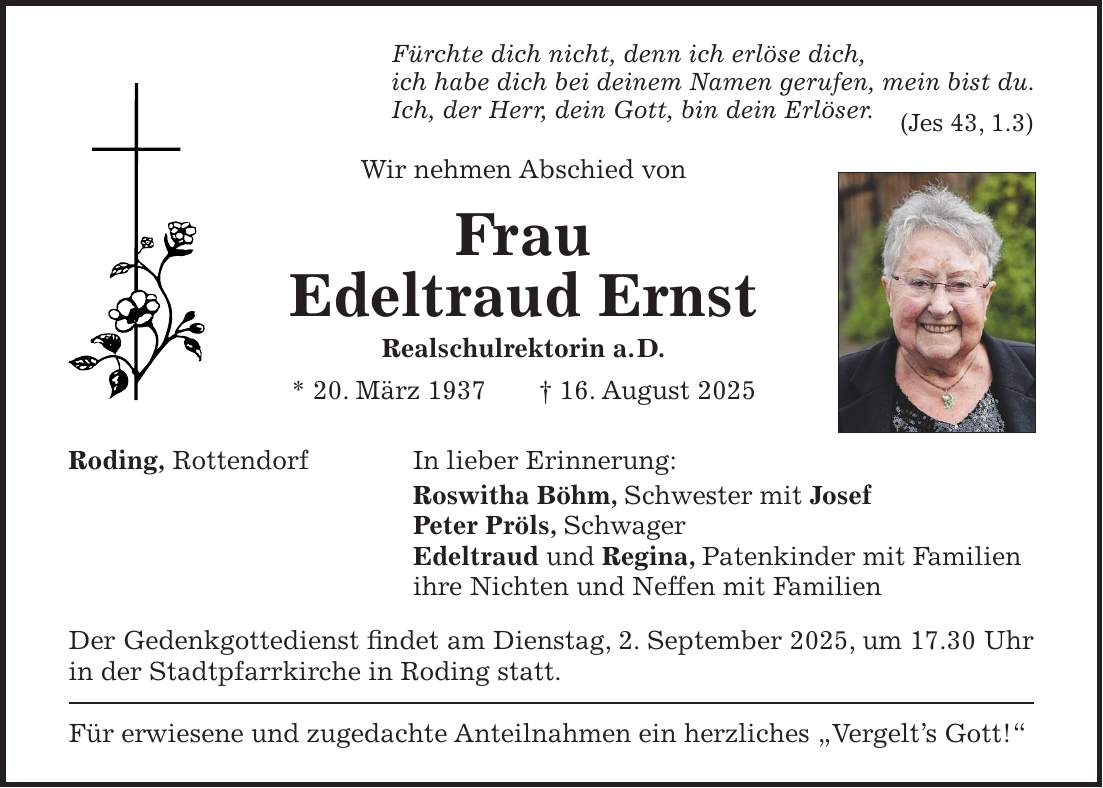 Fürchte dich nicht, denn ich erlöse dich, ich habe dich bei deinem Namen gerufen, mein bist du. Ich, der Herr, dein Gott, bin dein Erlöser. (Jes 43, 1.3) Wir nehmen Abschied von Frau Edeltraud Ernst Realschulrektorin a. D. * 20. März 1937 + 16. August 2025 Roding, Rottendorf In lieber Erinnerung: Roswitha Böhm, Schwester mit Josef Peter Pröls, Schwager Edeltraud und Regina, Patenkinder mit Familien ihre Nichten und Neffen mit Familien Der Gedenkgottedienst findet am Dienstag, 2. September 2025, um 17.30 Uhr in der Stadtpfarrkirche in Roding statt. Für erwiesene und zugedachte Anteilnahmen ein herzliches 'Vergelt's Gott!'