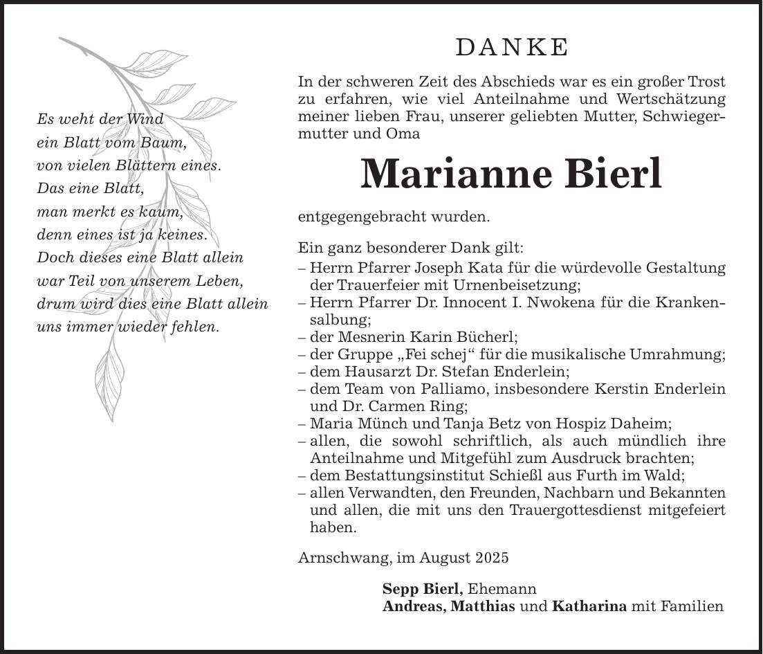 DANKE In der schweren Zeit des Abschieds war es ein großer Trost zu erfahren, wie viel Anteilnahme und Wertschätzung meiner lieben Frau, unserer geliebten Mutter, Schwiegermutter und Oma Marianne Bierl entgegengebracht wurden. Ein ganz besonderer Dank gilt: - Herrn Pfarrer Joseph Kata für die würdevolle Gestaltung der Trauerfeier mit Urnenbeisetzung; - Herrn Pfarrer Dr. Innocent I. Nwokena für die Krankensalbung; - der Mesnerin Karin Bücherl; - der Gruppe 'Fei schej' für die musikalische Umrahmung; - dem Hausarzt Dr. Stefan Enderlein; - dem Team von Palliamo, insbesondere Kerstin Enderlein und Dr. Carmen Ring; - Maria Münch und Tanja Betz von Hospiz Daheim; - allen, die sowohl schriftlich, als auch mündlich ihre Anteilnahme und Mitgefühl zum Ausdruck brachten; - dem Bestattungsinstitut Schießl aus Furth im Wald; - allen Verwandten, den Freunden, Nachbarn und Bekannten und allen, die mit uns den Trauergottesdienst mitgefeiert haben. Arnschwang, im August 2025 Sepp Bierl, Ehemann Andreas, Matthias und Katharina mit FamilienEs weht der Wind ein Blatt vom Baum, von vielen Blättern eines. Das eine Blatt, man merkt es kaum, denn eines ist ja keines. Doch dieses eine Blatt allein war Teil von unserem Leben, drum wird dies eine Blatt allein uns immer wieder fehlen.
