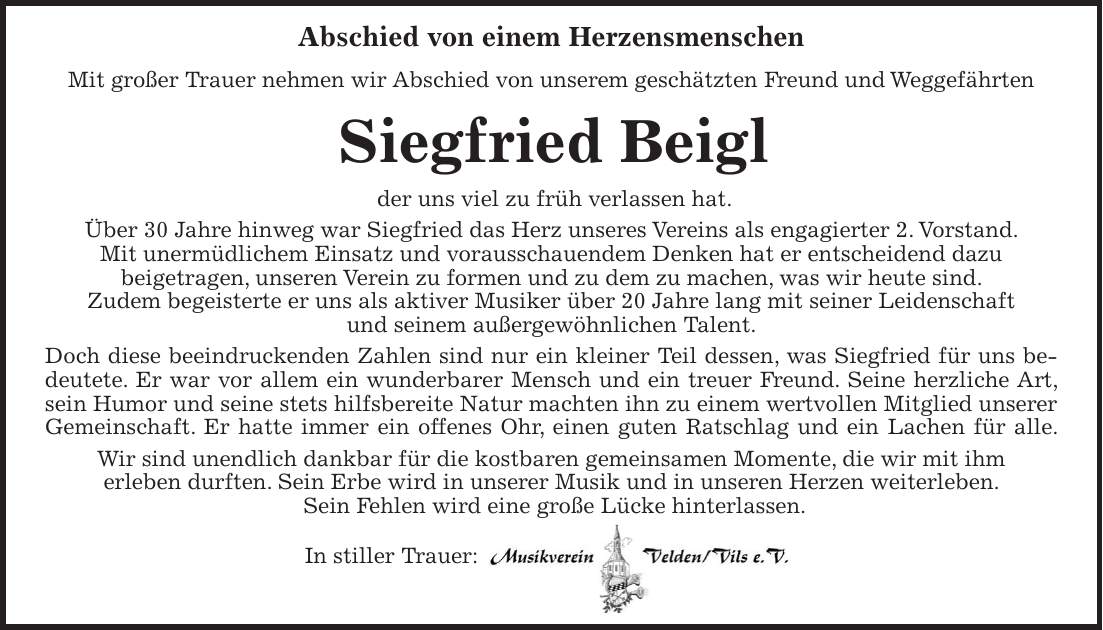 Abschied von einem Herzensmenschen Mit großer Trauer nehmen wir Abschied von unserem geschätzten Freund und Weggefährten Siegfried Beigl der uns viel zu früh verlassen hat. Über 30 Jahre hinweg war Siegfried das Herz unseres Vereins als engagierter 2. Vorstand. Mit unermüdlichem Einsatz und vorausschauendem Denken hat er entscheidend dazu beigetragen, unseren Verein zu formen und zu dem zu machen, was wir heute sind. Zudem begeisterte er uns als aktiver Musiker über 20 Jahre lang mit seiner Leidenschaft und seinem außergewöhnlichen Talent. Doch diese beeindruckenden Zahlen sind nur ein kleiner Teil dessen, was Siegfried für uns bedeutete. Er war vor allem ein wunderbarer Mensch und ein treuer Freund. Seine herzliche Art, sein Humor und seine stets hilfsbereite Natur machten ihn zu einem wertvollen Mitglied unserer Gemeinschaft. Er hatte immer ein offenes Ohr, einen guten Ratschlag und ein Lachen für alle. Wir sind unendlich dankbar für die kostbaren gemeinsamen Momente, die wir mit ihm erleben durften. Sein Erbe wird in unserer Musik und in unseren Herzen weiterleben. Sein Fehlen wird eine große Lücke hinterlassen. In stiller Trauer: 