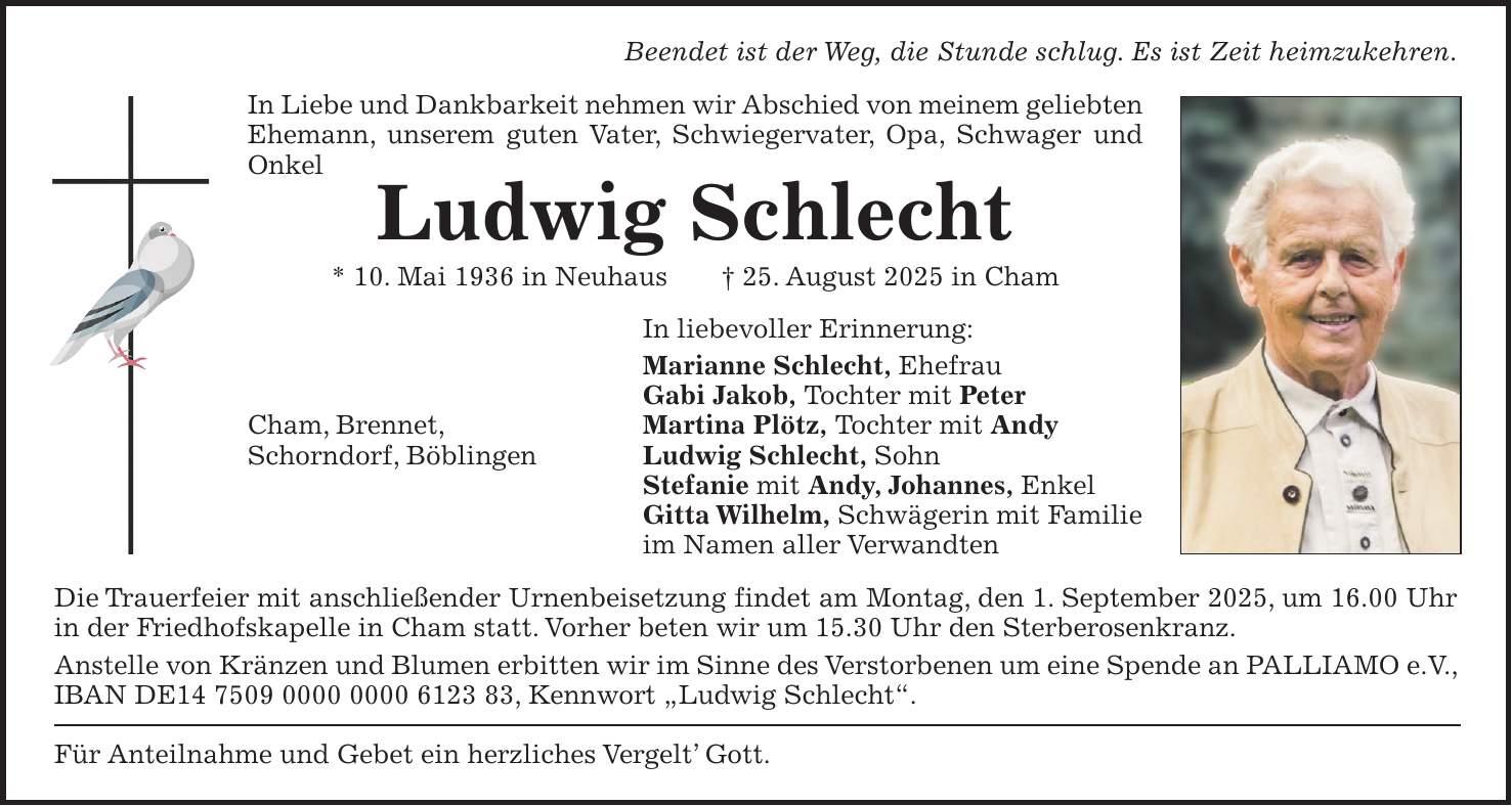 Beendet ist der Weg, die Stunde schlug. Es ist Zeit heimzukehren. In Liebe und Dankbarkeit nehmen wir Abschied von meinem geliebten Ehemann, unserem guten Vater, Schwiegervater, Opa, Schwager und Onkel Ludwig Schlecht * 10. Mai 1936 in Neuhaus + 25. August 2025 in Cham In liebevoller Erinnerung: Marianne Schlecht, Ehefrau Gabi Jakob, Tochter mit Peter Cham, Brennet, Martina Plötz, Tochter mit Andy Schorndorf, Böblingen Ludwig Schlecht, Sohn Stefanie mit Andy, Johannes, Enkel Gitta Wilhelm, Schwägerin mit Familie im Namen aller Verwandten Die Trauerfeier mit anschließender Urnenbeisetzung findet am Montag, den 1. September 2025, um 16.00 Uhr in der Friedhofskapelle in Cham statt. Vorher beten wir um 15.30 Uhr den Sterberosenkranz. Anstelle von Kränzen und Blumen erbitten wir im Sinne des Verstorbenen um eine Spende an PALLIAMO e.V., IBAN DE***, Kennwort 'Ludwig Schlecht'. Für Anteilnahme und Gebet ein herzliches Vergelt' Gott.