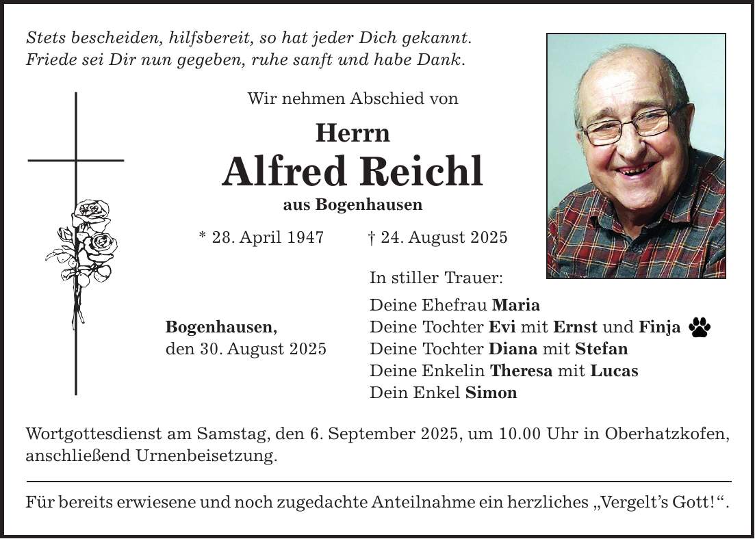 Stets bescheiden, hilfsbereit, so hat jeder Dich gekannt. Friede sei Dir nun gegeben, ruhe sanft und habe Dank. Wir nehmen Abschied von Herrn Alfred Reichl aus Bogenhausen * 28. April 1947 + 24. August 2025 In stiller Trauer: Deine Ehefrau Maria Bogenhausen, Deine Tochter Evi mit Ernst und Finja den 30. August 2025 Deine Tochter Diana mit Stefan Deine Enkelin Theresa mit Lucas Dein Enkel Simon Wortgottesdienst am Samstag, den 6. September 2025, um 10.00 Uhr in Oberhatzkofen, anschließend Urnenbeisetzung. Für bereits erwiesene und noch zugedachte Anteilnahme ein herzliches 'Vergelt's Gott!'.