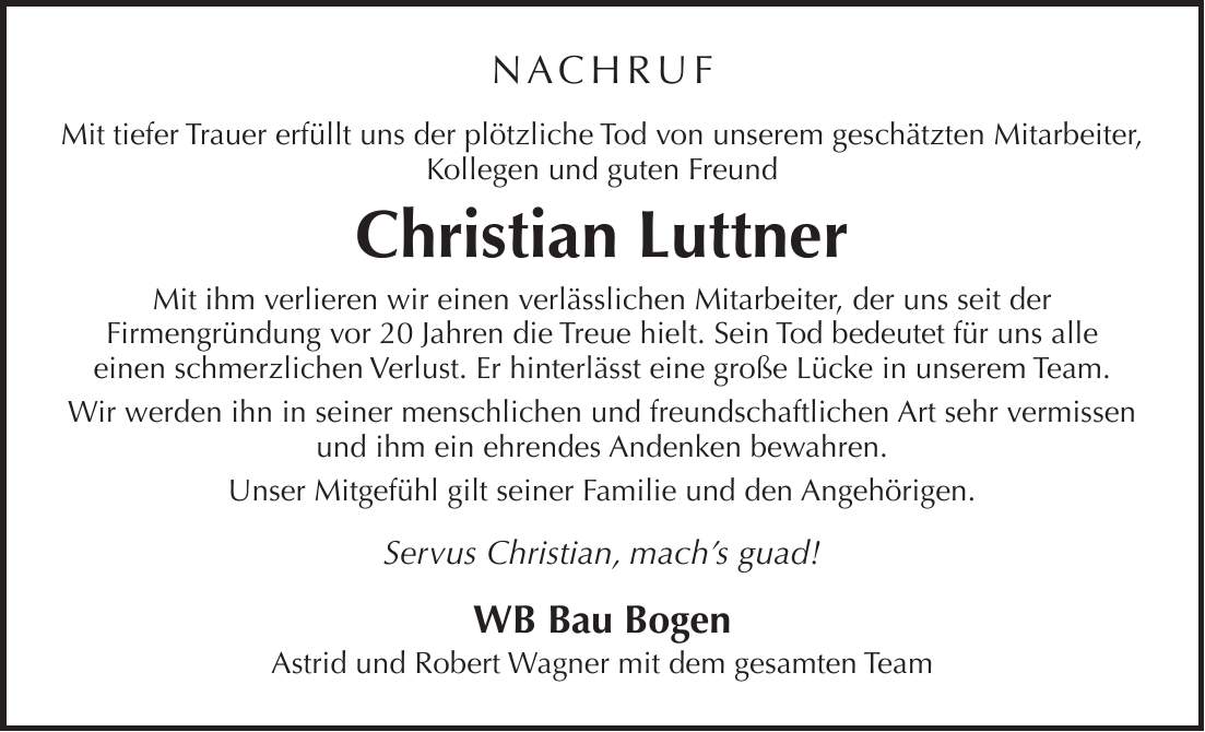 NACHRUF Mit tiefer Trauer erfüllt uns der plötzliche Tod von unserem geschätzten Mitarbeiter, Kollegen und guten Freund Christian Luttner Mit ihm verlieren wir einen verlässlichen Mitarbeiter, der uns seit der Firmengründung vor 20 Jahren die Treue hielt. Sein Tod bedeutet für uns alle einen schmerzlichen Verlust. Er hinterlässt eine große Lücke in unserem Team. Wir werden ihn in seiner menschlichen und freundschaftlichen Art sehr vermissen und ihm ein ehrendes Andenken bewahren. Unser Mitgefühl gilt seiner Familie und den Angehörigen. Servus Christian, mach's guad! WB Bau Bogen Astrid und Robert Wagner mit dem gesamten Team
