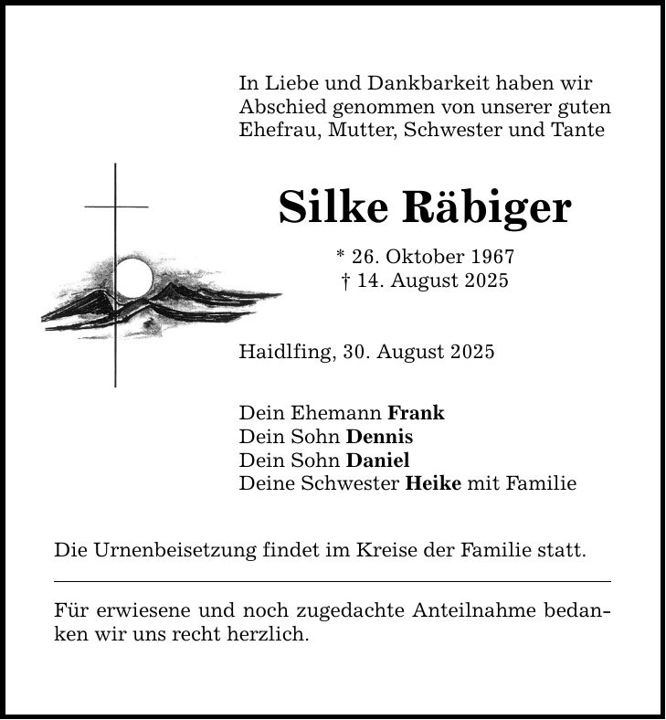 In Liebe und Dankbarkeit haben wir Abschied genommen von unserer guten Ehefrau, Mutter, Schwester und Tante Silke Räbiger * 26. Oktober 1967 _ 14. August 2025 Haidlfing, 30. August 2025 Dein Ehemann Frank Dein Sohn Dennis Dein Sohn Daniel Deine Schwester Heike mit Familie Die Urnenbeisetzung findet im Kreise der Familie statt. Für erwiesene und noch zugedachte Anteilnahme bedanken wir uns recht herzlich.