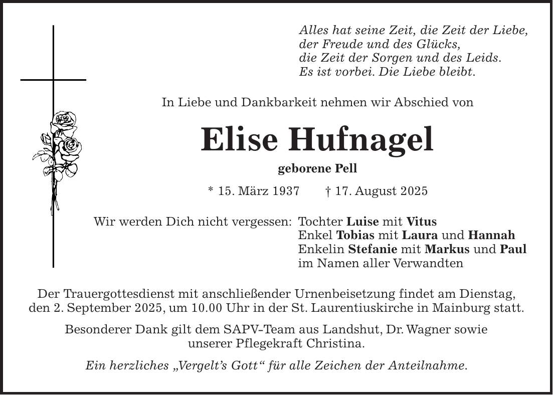 Alles hat seine Zeit, die Zeit der Liebe, der Freude und des Glücks, die Zeit der Sorgen und des Leids. Es ist vorbei. Die Liebe bleibt. In Liebe und Dankbarkeit nehmen wir Abschied von Elise Hufnagel geborene Pell * 15. März 1937 + 17. August 2025 Wir werden Dich nicht vergessen: Tochter Luise mit Vitus Enkel Tobias mit Laura und Hannah Enkelin Stefanie mit Markus und Paul im Namen aller Verwandten Der Trauergottesdienst mit anschließender Urnenbeisetzung findet am Dienstag, den 2. September 2025, um 10.00 Uhr in der St. Laurentiuskirche in Mainburg statt. Besonderer Dank gilt dem SAPV-Team aus Landshut, Dr. Wagner sowie unserer Pflegekraft Christina. Ein herzliches 'Vergelt's Gott' für alle Zeichen der Anteilnahme.
