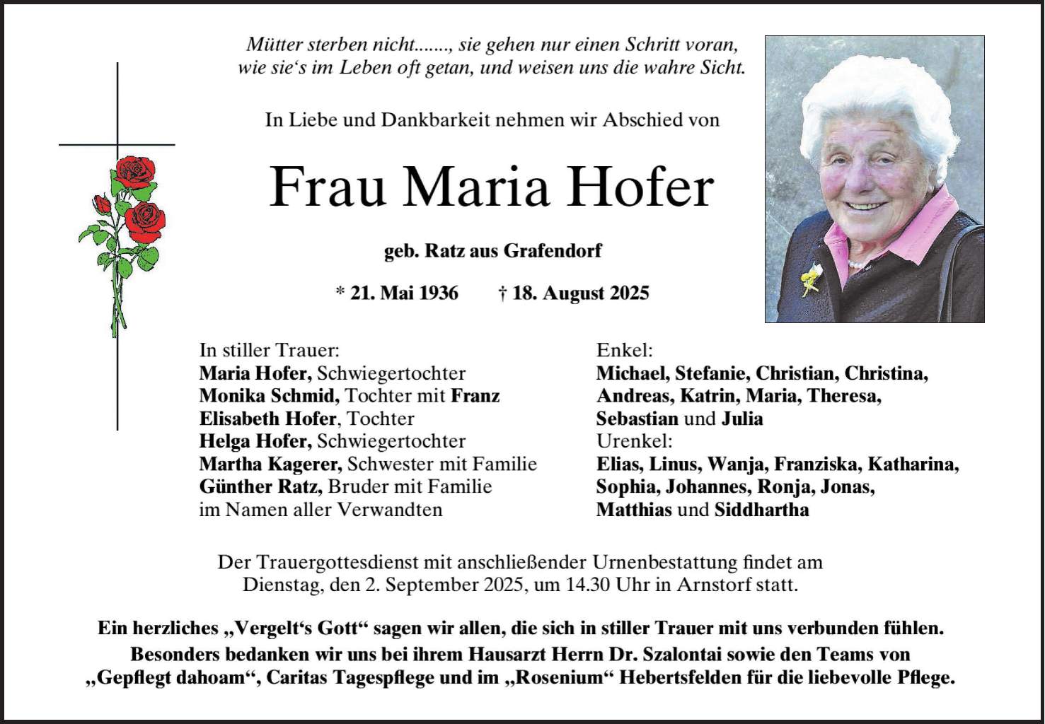 Mütter sterben nicht ..., sie gehen nur einen Schritt voran, wioe sie's in Leben oft getan, und weisen uns die wahre Sicht. In Liebe und Dankbarkeit nehmen wir Abschied von Frau Maria Hofer geb. Ratz aus Grafendorf * 21. Mai 1936 + 18. August 2025 In stiller Trauer: Enkel: Maria Hofer, Schwiegertochter Michael, Stefanie, Christian, Christina Monika Schmid, Tochter mit Franz Andreas, Katrin, Maria, Theresia, Elisabeth Hofer, Tochter Sebastian und Julia Helga Hofer, Schwiegertochter Urenkel: Martha Kagerer, Schwester mit Familie Elias, Linus, Wanja, Franziska, Katharina, Günther Ratz, Bruder mit Familie Sophia, Johannes, Ronja, Jonas, im Namen aller Verwandten Matthias und Siddhartha Der Trauergottesdienst mit anschließender Urnenbestattung findet am Dienstag, den 2. September 2025, um 14.30 Uhr in Arnstorf statt. Ein herzliches 'Vergelt's Gott' sagen wir allen, die sich in stiller Trauer mit uns verbunden fühlen. Besonders bedanken wir uns bei ihrem Hausarzt Herrn Dr. Szalontai sowie den Teams von 'Gepflegt dahoam', Caritas Tagespflege und im 'Rosenium' Hebertsfelden für die liebevolle Pflege.