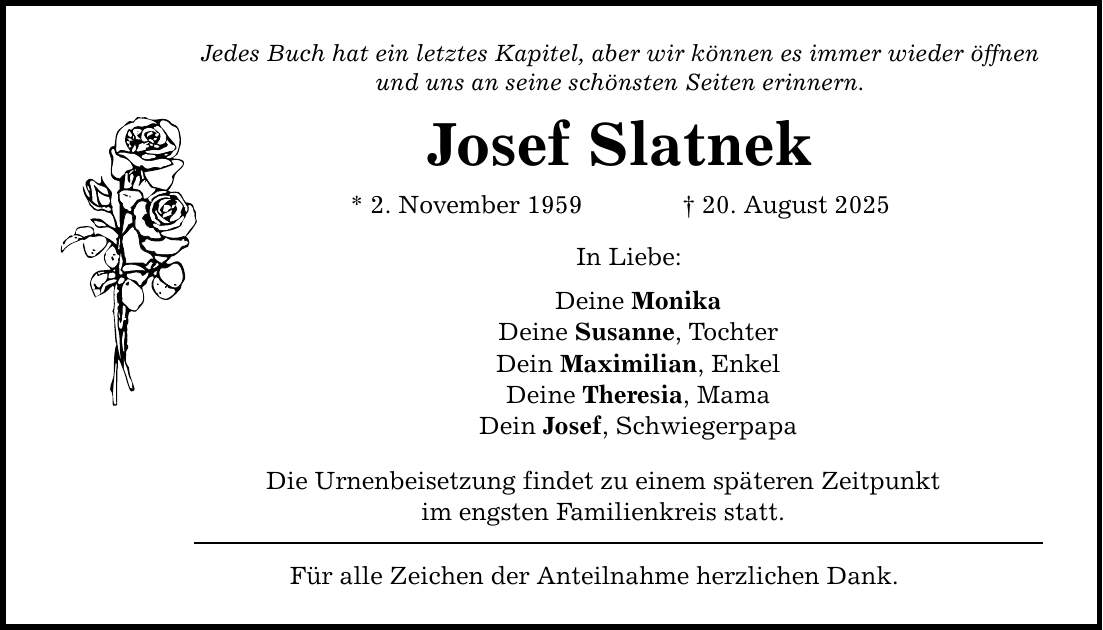 Jedes Buch hat ein letztes Kapitel, aber wir können es immer wieder öffnen und uns an seine schönsten Seiten erinnern. Josef Slatnek * 2. November 1959 _ 20. August 2025 In Liebe: Deine Monika Deine Susanne, Tochter Dein Maximilian, Enkel Deine Theresia, Mama Dein Josef, Schwiegerpapa Die Urnenbeisetzung findet zu einem späteren Zeitpunkt im engsten Familienkreis statt. Für alle Zeichen der Anteilnahme herzlichen Dank.