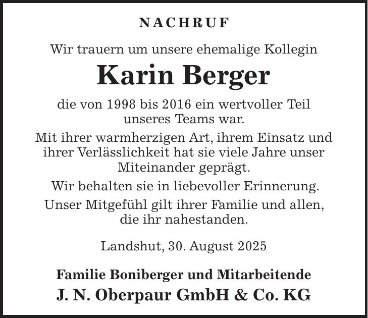 Nachruf Wir trauern um unsere ehemalige Kollegin Karin Berger die von 1998 bis 2016 ein wertvoller Teil unseres Teams war. Mit ihrer warmherzigen Art, ihrem Einsatz und ihrer Verlässlichkeit hat sie viele Jahre unser Miteinander geprägt. Wir behalten sie in liebevoller Erinnerung. Unser Mitgefühl gilt ihrer Familie und allen, die ihr nahestanden. Landshut, 30. August 2025 Familie Boniberger und Mitarbeitende J. N. Oberpaur GmbH & Co. KGUnser Mitgefühl gilt ihrer Familie und allen, die ihr nahe standen. Familie Boniberger und Mitarbeitende J. N. Oberpaur GmbH & GmbH