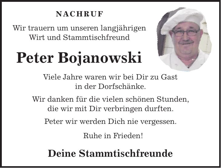 Nachruf Wir trauern um unseren langjährigen Wirt und Stammtischfreund Peter Bojanowski Viele Jahre waren wir bei Dir zu Gast in der Dorfschänke. Wir danken für die vielen schönen Stunden, die wir mit Dir verbringen durften. Peter wir werden Dich nie vergessen. Ruhe in Frieden! Deine Stammtischfreunde