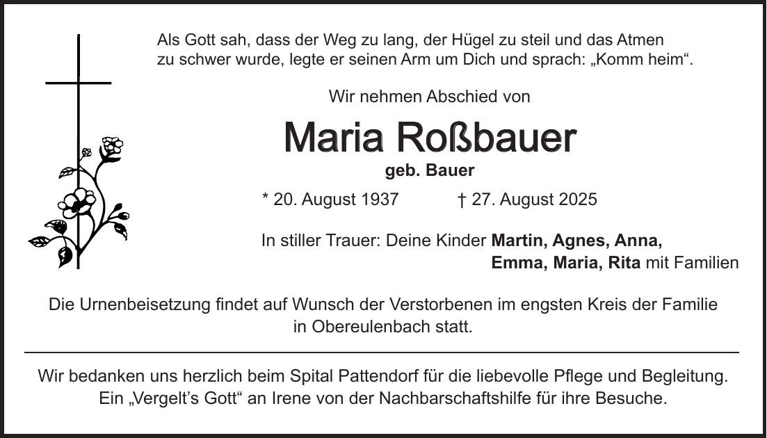 Als Gott sah, dass der Weg zu lang, der Hügel zu steil und das Atmen zu schwer wurde, legte er seinen Arm um Dich und sprach: 'Komm heim'. Wir nehmen Abschied von Maria Roßbauer geb. Bauer * 20. August 1937 + 27. August 2025 In stiller Trauer: Deine Kinder Martin, Agnes, Anna, Emma, Maria, Rita mit Familien Die Urnenbeisetzung findet auf Wunsch der Verstorbenen im engsten Kreis der Familie in Obereulenbach statt. Wir bedanken uns herzlich beim Spital Pattendorf für die liebevolle Pflege und Begleitung. Ein 'Vergelt's Gott' an Irene von der Nachbarschaftshilfe für ihre Besuche.