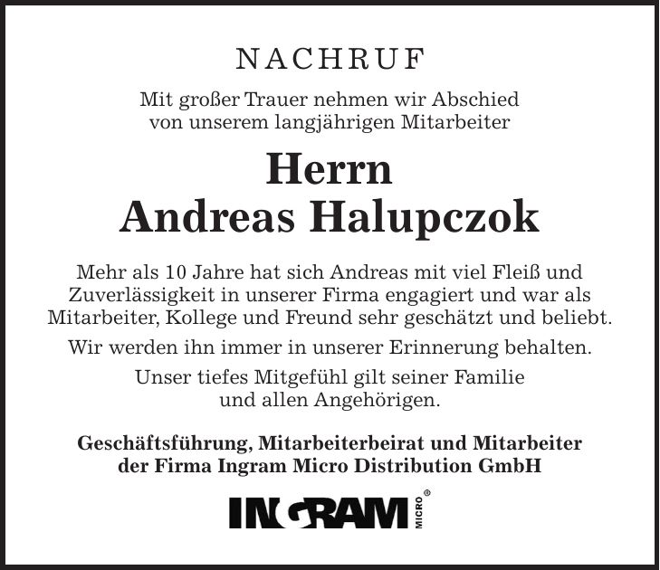 NACHRUF Mit großer Trauer nehmen wir Abschied von unserem langjährigen Mitarbeiter Herrn Andreas Halupczok Mehr als 10 Jahre hat sich Andreas mit viel Fleiß und Zuverlässigkeit in unserer Firma engagiert und war als Mitarbeiter, Kollege und Freund sehr geschätzt und beliebt. Wir werden ihn immer in unserer Erinnerung behalten. Unser tiefes Mitgefühl gilt seiner Familie und allen Angehörigen. Geschäftsführung, Mitarbeiterbeirat und Mitarbeiter der Firma Ingram Micro Distribution GmbH 