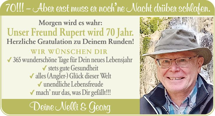 70!!! - Aber erst muss er noch'ne Nacht drüber schlafen. Morgen wird es wahr: Unser Freund Rupert wird 70 Jahr. Herzliche Gratulation zu Deinem Runden! WIR WÜNSCHEN DIR _ 365 wunderschöne Tage für Dein neues Lebensjahr _ stets gute Gesundheit _ alles (Angler-) Glück dieser Welt _ unendliche Lebensfreude _ mach' nur das, was Dir gefällt!!! Deine Nelli & Georg