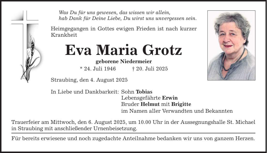 Was Du für uns gewesen, das wissen wir allein, hab Dank für Deine Liebe, Du wirst uns unvergessen sein. Heimgegangen in Gottes ewigen Frieden ist nach kurzer Krankheit Eva Maria Grotz geborene Niedermeier * 24. Juli 1946 _ 20. Juli 2025 Straubing, den 4. August 2025 In Liebe und Dankbarkeit: Sohn Tobias Lebensgefährte Erwin Bruder Helmut mit Brigitte im Namen aller Verwandten und Bekannten Trauerfeier am Mittwoch, den 6. August 2025, um 10.00 Uhr in der Aussegnungshalle St. Michael in Straubing mit anschließender Urnenbeisetzung. Für bereits erwiesene und noch zugedachte Anteilnahme bedanken wir uns von ganzem Herzen.