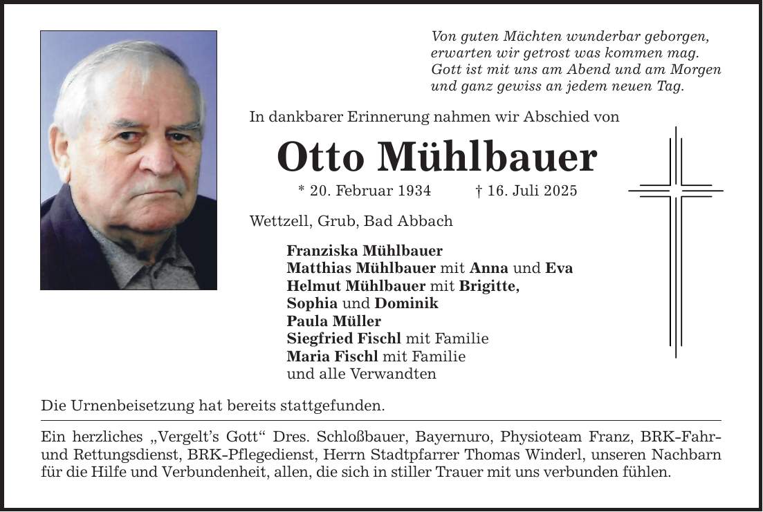 Von guten Mächten wunderbar geborgen, erwarten wir getrost was kommen mag. Gott ist mit uns am Abend und am Morgen und ganz gewiss an jedem neuen Tag. In dankbarer Erinnerung nahmen wir Abschied von Otto Mühlbauer * 20. Februar 1934 _ 16. Juli 2025 Wettzell, Grub, Bad Abbach Franziska Mühlbauer Matthias Mühlbauer mit Anna und Eva Helmut Mühlbauer mit Brigitte, Sophia und Dominik Paula Müller Siegfried Fischl mit Familie Maria Fischl mit Familie und alle Verwandten Die Urnenbeisetzung hat bereits stattgefunden. Ein herzliches 