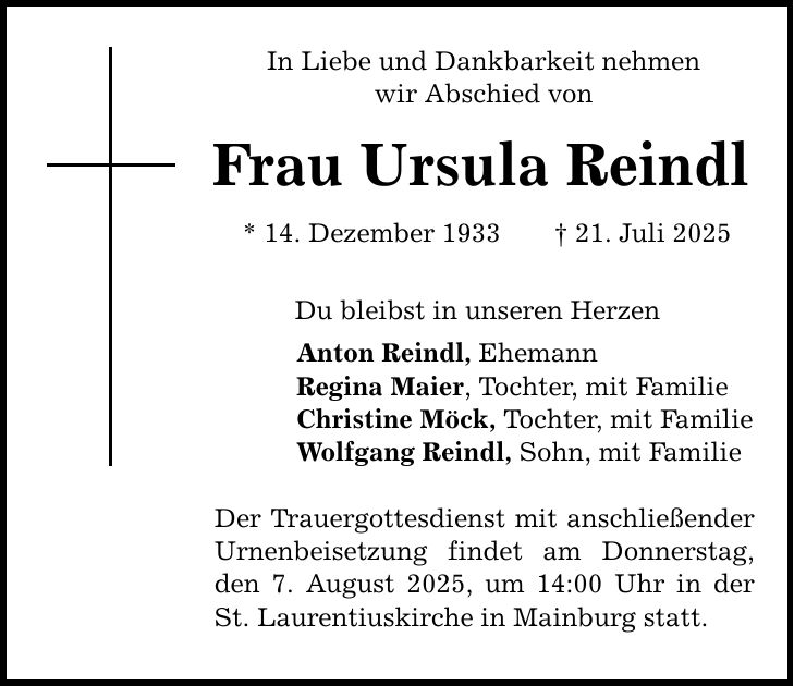 In Liebe und Dankbarkeit nehmen wir Abschied von Frau Ursula Reindl * 14. Dezember 1933 _ 21. Juli 2025 Du bleibst in unseren Herzen Anton Reindl, Ehemann Regina Maier, Tochter, mit Familie Christine Möck, Tochter, mit Familie Wolfgang Reindl, Sohn, mit Familie Der Trauergottesdienst mit anschließender Urnenbeisetzung findet am Donnerstag, den 7. August 2025, um 14:00 Uhr in der St. Laurentiuskirche in Mainburg statt.