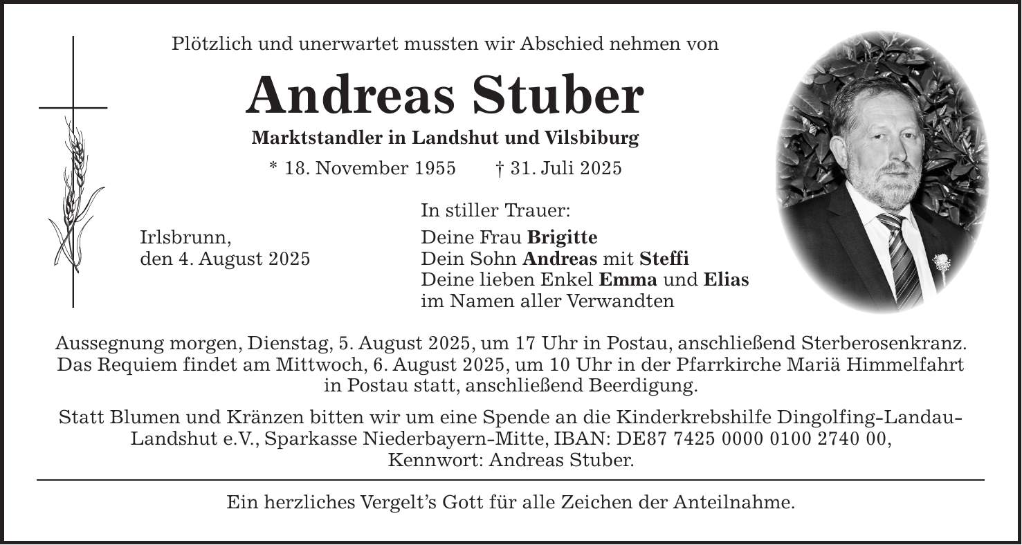Plötzlich und unerwartet mussten wir Abschied nehmen von Andreas Stuber Marktstandler in Landshut und Vilsbiburg * 18. November 1955 + 31. Juli 2025 In stiller Trauer: Irlsbrunn, Deine Frau Brigitte den 4. August 2025 Dein Sohn Andreas mit Steffi Deine lieben Enkel Emma und Elias im Namen aller Verwandten Aussegnung morgen, Dienstag, 5. August 2025, um 17 Uhr in Postau, anschließend Sterberosenkranz. Das Requiem findet am Mittwoch, 6. August 2025, um 10 Uhr in der Pfarrkirche Mariä Himmelfahrt in Postau statt, anschließend Beerdigung. Statt Blumen und Kränzen bitten wir um eine Spende an die Kinderkrebshilfe Dingolfing-Landau-Landshut e.V., Sparkasse Niederbayern-Mitte, IBAN: DE***, Kennwort: Andreas Stuber. Ein herzliches Vergelt's Gott für alle Zeichen der Anteilnahme.
