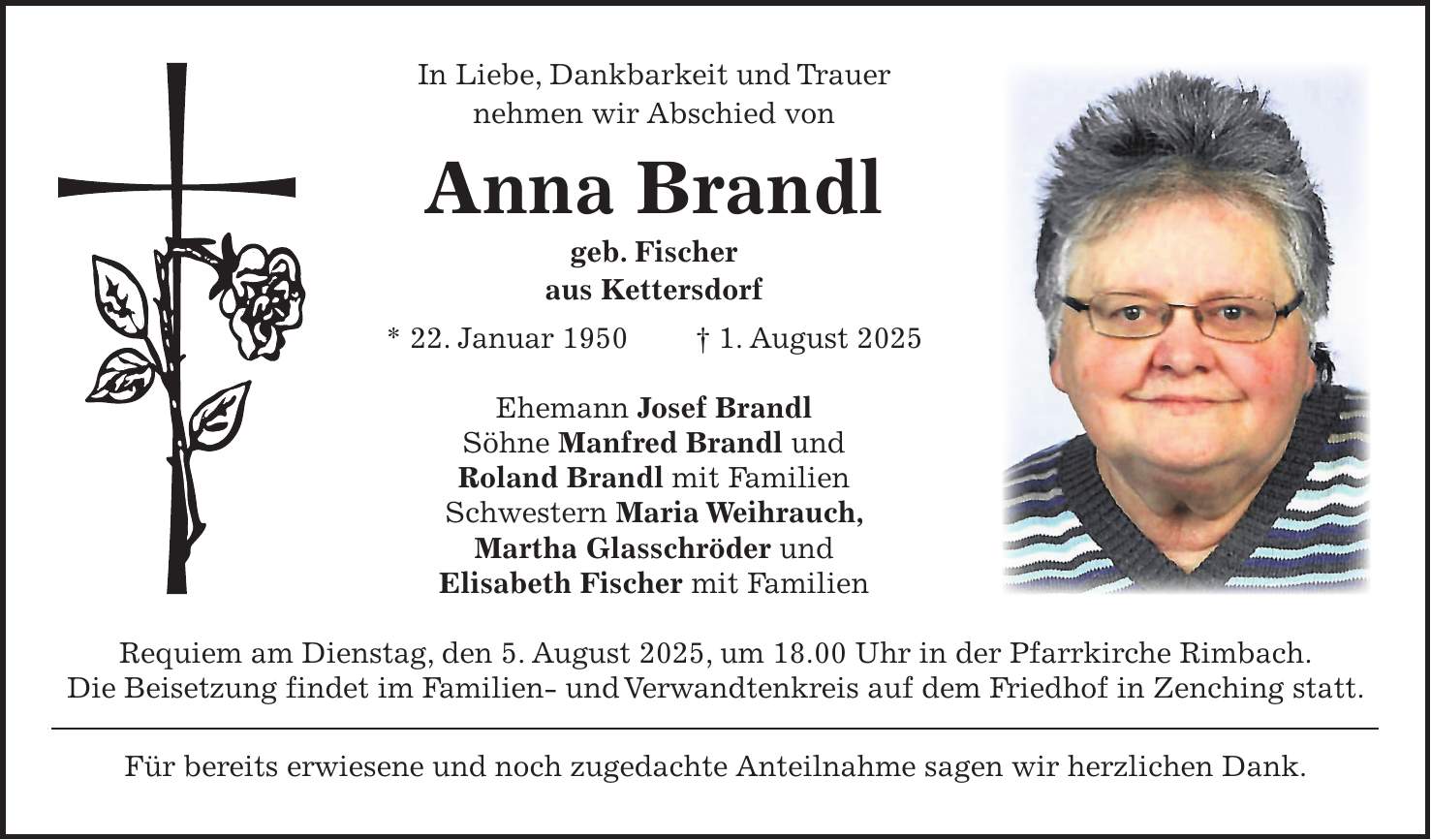 In Liebe, Dankbarkeit und Trauer nehmen wir Abschied von Anna Brandl geb. Fischer aus Kettersdorf * 22. Januar 1950 + 1. August 2025 Ehemann Josef Brandl Söhne Manfred Brandl und Roland Brandl mit Familien Schwestern Maria Weihrauch, Martha Glasschröder und Elisabeth Fischer mit Familien Requiem am Dienstag, den 5. August 2025, um 18.00 Uhr in der Pfarrkirche Rimbach. Die Beisetzung findet im Familien- und Verwandtenkreis auf dem Friedhof in Zenching statt. Für bereits erwiesene und noch zugedachte Anteilnahme sagen wir herzlichen Dank. 
