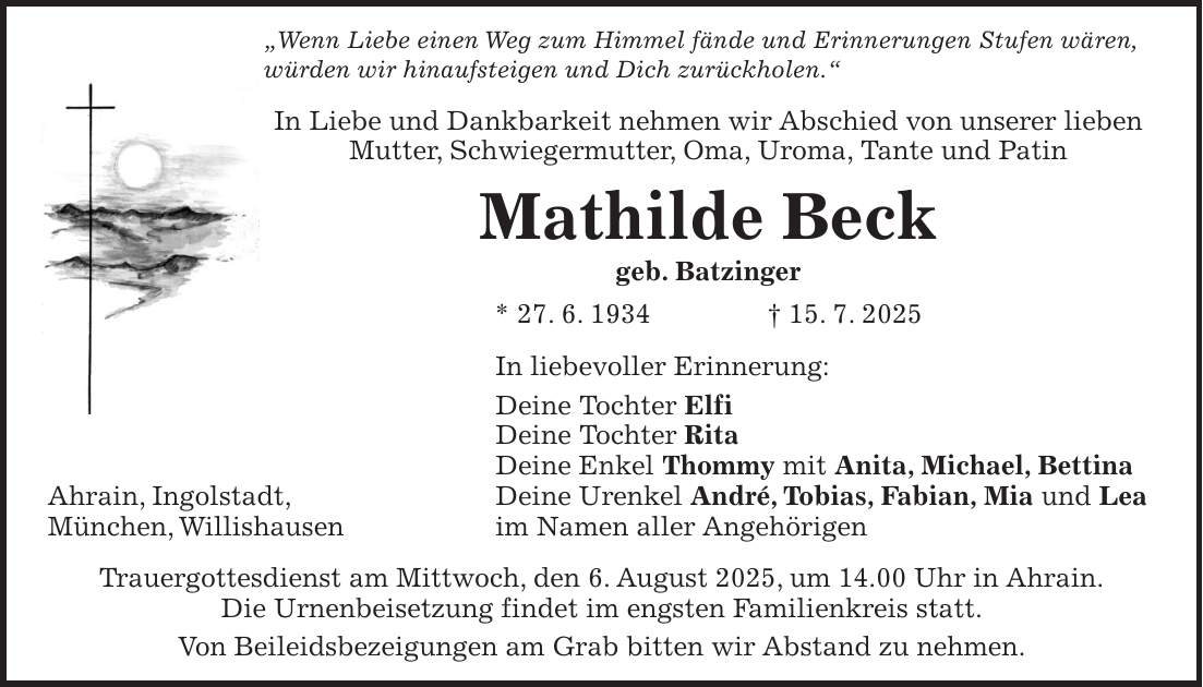 'Wenn Liebe einen Weg zum Himmel fände und Erinnerungen Stufen wären, würden wir hinaufsteigen und Dich zurückholen.' In Liebe und Dankbarkeit nehmen wir Abschied von unserer lieben Mutter, Schwiegermutter, Oma, Uroma, Tante und Patin Mathilde Beck geb. Batzinger * 27. 6. 1934 + 15. 7. 2025 In liebevoller Erinnerung: Deine Tochter Elfi Deine Tochter Rita Deine Enkel Thommy mit Anita, Michael, Bettina Deine Urenkel André, Tobias, Fabian, Mia und Lea im Namen aller Angehörigen Trauergottesdienst am Mittwoch, den 6. August 2025, um 14.00 Uhr in Ahrain. Die Urnenbeisetzung findet im engsten Familienkreis statt. Von Beileidsbezeigungen am Grab bitten wir Abstand zu nehmen. Ahrain, Ingolstadt, München, Willishausen