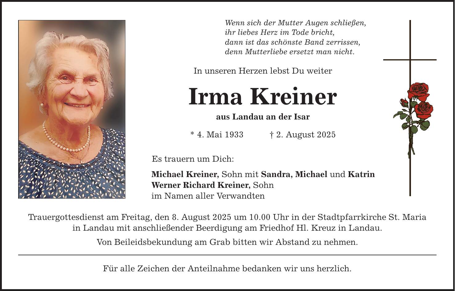 Wenn sich der Mutter Augen schließen,ihr liebes Herz im Tode bricht,dann ist das schönste Band zerrissen,denn Mutterliebe ersetzt man nicht.In unseren Herzen lebst Du weiter Irma Kreineraus Landau an der Isar* 4. Mai 1933 _ 2. August 2025Es trauern um Dich:Michael Kreiner, Sohn mit Sandra, Michael und KatrinWerner Richard Kreiner, Sohnim Namen aller VerwandtenTrauergottesdienst am Freitag, den 8. August 2025 um 10.00 Uhr in der Stadtpfarrkirche St. Mariain Landau mit anschließender Beerdigung am Friedhof Hl. Kreuz in Landau. Von Beileidsbekundung am Grab bitten wir Abstand zu nehmen.Für alle Zeichen der Anteilnahme bedanken wir uns herzlich.