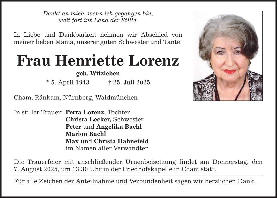 Denkt an mich, wenn ich gegangen bin, weit fort ins Land der Stille. In Liebe und Dankbarkeit nehmen wir Abschied von meiner lieben Mama, unserer guten Schwester und Tante Frau Henriette Lorenz geb. Witzleben * 5. April 1943 _ 25. Juli 2025 Cham, Ränkam, Nürnberg, Waldmünchen In stiller Trauer: Petra Lorenz, Tochter Christa Lecker, Schwester Peter und Angelika Bachl Marion Bachl Max und Christa Hahnefeld im Namen aller Verwandten Die Trauerfeier mit anschließender Urnenbeisetzung findet am Donnerstag, den 7. August 2025, um 13.30 Uhr in der Friedhofskapelle in Cham statt. Für alle Zeichen der Anteilnahme und Verbundenheit sagen wir herzlichen Dank.