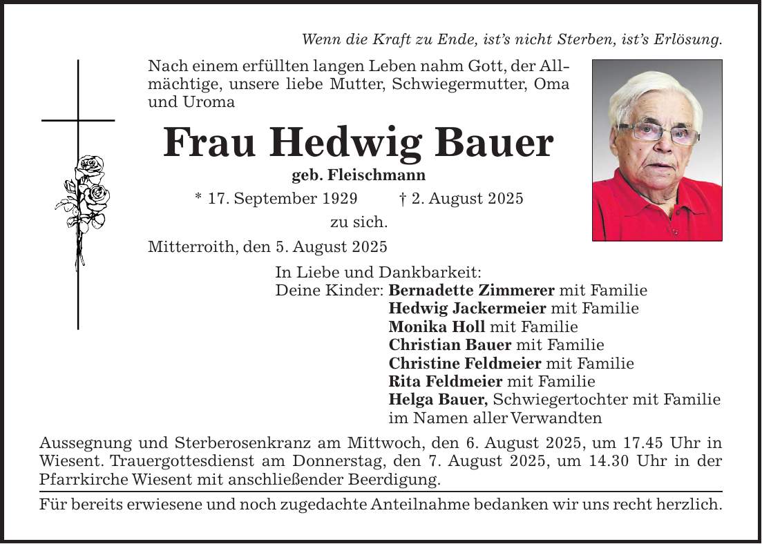 Wenn die Kraft zu Ende, ist's nicht Sterben, ist's Erlösung. Nach einem erfüllten langen Leben nahm Gott, der Allmächtige, unsere liebe Mutter, Schwiegermutter, Oma und Uroma Frau Hedwig Bauer geb. Fleischmann * 17. September 1929 + 2. August 2025 zu sich. Mitterroith, den 5. August 2025 In Liebe und Dankbarkeit: Deine Kinder: Bernadette Zimmerer mit Familie Hedwig Jackermeier mit Familie Monika Holl mit Familie Christian Bauer mit Familie Christine Feldmeier mit Familie Rita Feldmeier mit Familie Helga Bauer, Schwiegertochter mit Familie im Namen aller Verwandten Aussegnung und Sterberosenkranz am Mittwoch, den 6. August 2025, um 17.45 Uhr in Wiesent. Trauergottesdienst am Donnerstag, den 7. August 2025, um 14.30 Uhr in der Pfarrkirche Wiesent mit anschließender Beerdigung. Für bereits erwiesene und noch zugedachte Anteilnahme bedanken wir uns recht herzlich.